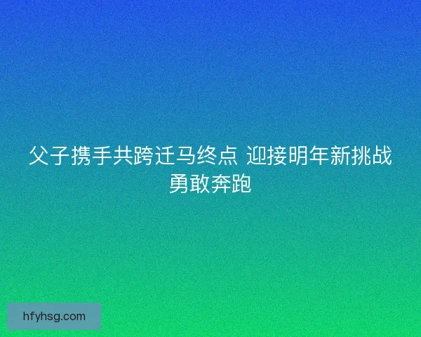 父子携手共跨迁马终点 迎接明年新挑战勇敢奔跑