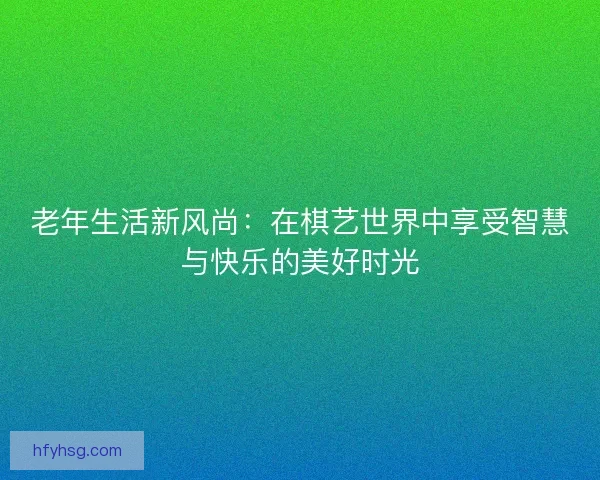 老年生活新风尚：在棋艺世界中享受智慧与快乐的美好时光