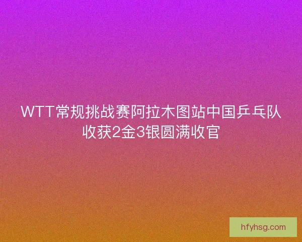 WTT常规挑战赛阿拉木图站中国乒乓队收获2金3银圆满收官