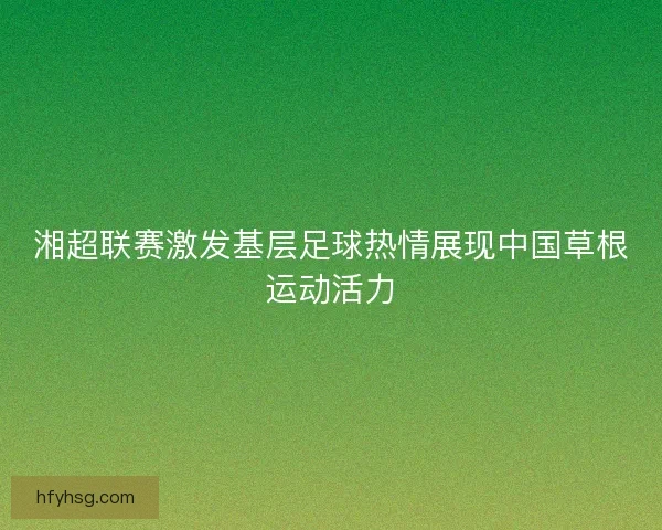 湘超联赛激发基层足球热情展现中国草根运动活力