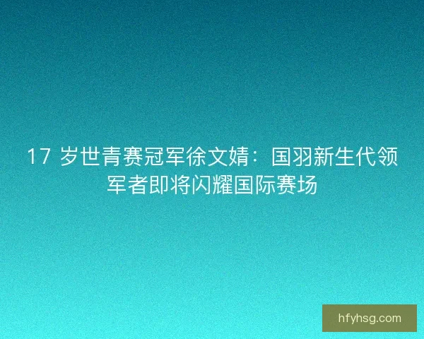 17 岁世青赛冠军徐文婧：国羽新生代领军者即将闪耀国际赛场