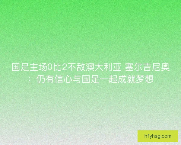 国足主场0比2不敌澳大利亚 塞尔吉尼奥：仍有信心与国足一起成就梦想
