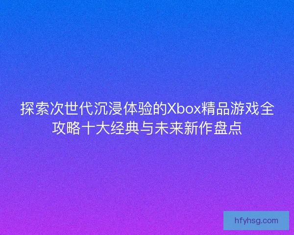 探索次世代沉浸体验的Xbox精品游戏全攻略十大经典与未来新作盘点