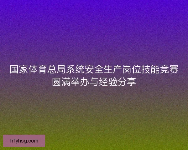 国家体育总局系统安全生产岗位技能竞赛圆满举办与经验分享 国家体育总局系统安全生产岗位技能竞赛圆满举办与经验分享