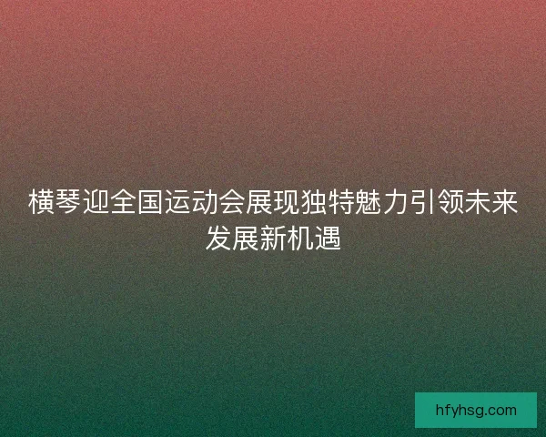 横琴迎全国运动会展现独特魅力引领未来发展新机遇