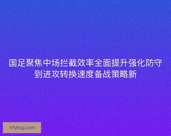 国足聚焦中场拦截效率全面提升强化防守到进攻转换速度备战策略新