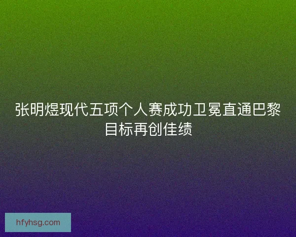 张明煜现代五项个人赛成功卫冕直通巴黎目标再创佳绩