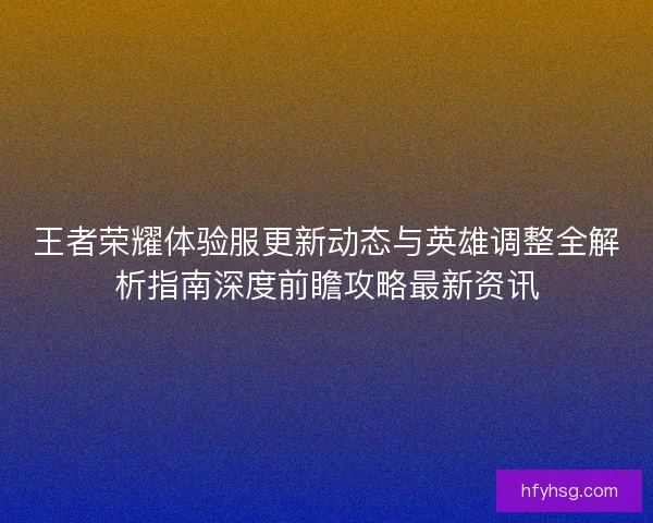 王者荣耀体验服更新动态与英雄调整全解析指南深度前瞻攻略最新资讯