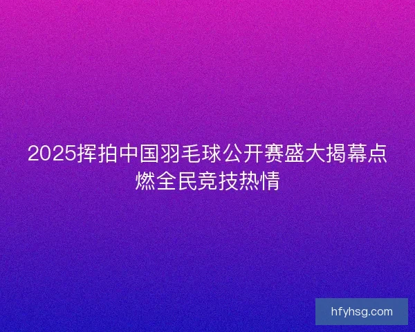 2025挥拍中国羽毛球公开赛盛大揭幕点燃全民竞技热情 2025挥拍中国羽毛球公开赛盛大揭幕点燃全民竞技热情