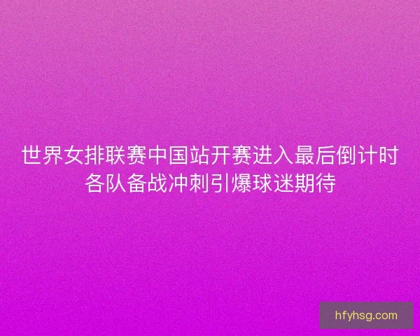 世界女排联赛中国站开赛进入最后倒计时各队备战冲刺引爆球迷期待 世界女排联赛中国站开赛进入最后倒计时各队备战冲刺引爆球迷期待