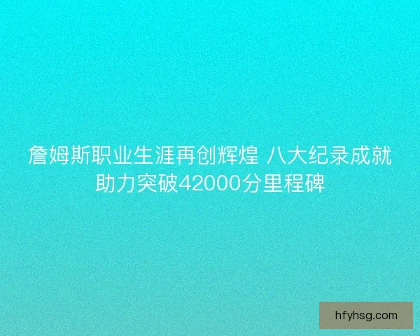 詹姆斯职业生涯再创辉煌 八大纪录成就助力突破42000分里程碑