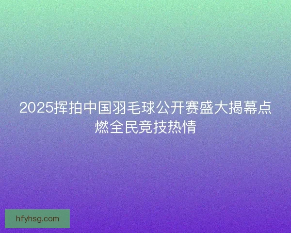 2025挥拍中国羽毛球公开赛盛大揭幕点燃全民竞技热情