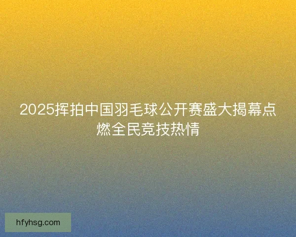 2025挥拍中国羽毛球公开赛盛大揭幕点燃全民竞技热情