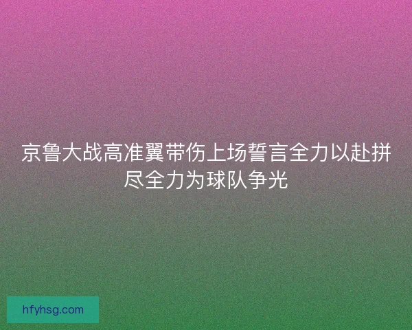 京鲁大战高准翼带伤上场誓言全力以赴拼尽全力为球队争光 京鲁大战高准翼带伤上场誓言全力以赴拼尽全力为球队争光