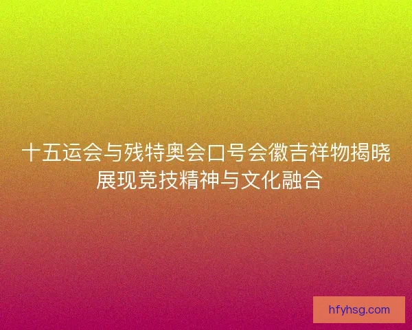 十五运会与残特奥会口号会徽吉祥物揭晓 展现竞技精神与文化融合 十五运会与残特奥会口号会徽吉祥物揭晓 展现竞技精神与文化融合