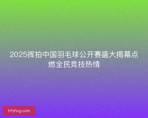 2025挥拍中国羽毛球公开赛盛大揭幕点燃全民竞技热情