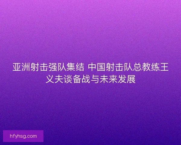 亚洲射击强队集结 中国射击队总教练王义夫谈备战与未来发展