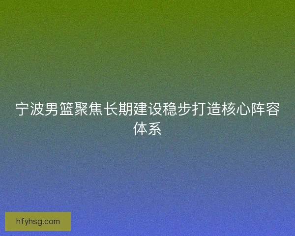 宁波男篮聚焦长期建设稳步打造核心阵容体系