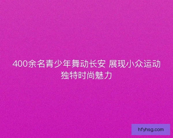 400余名青少年舞动长安 展现小众运动独特时尚魅力