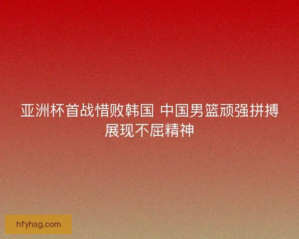 亚洲杯首战惜败韩国 中国男篮顽强拼搏展现不屈精神